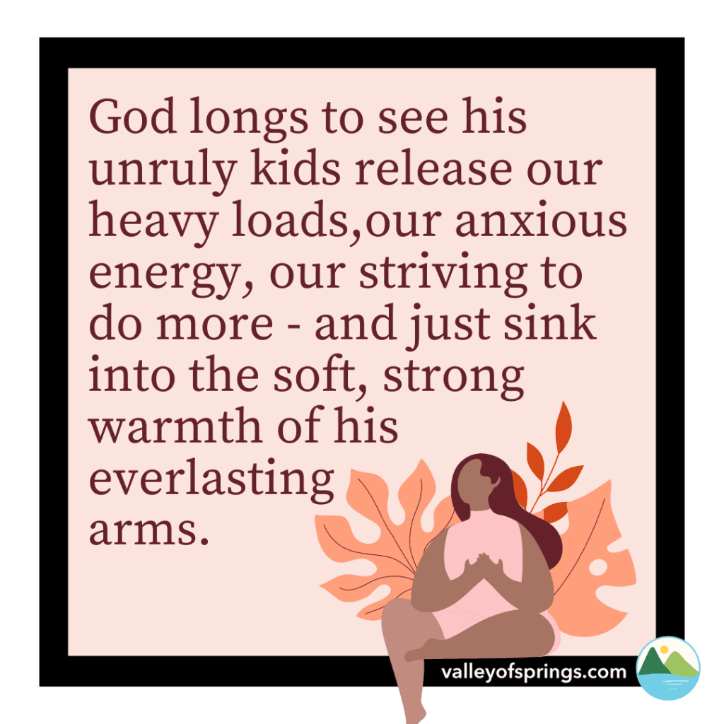 God longs to see his unruly kids release our anxious energy, our striving to do more - and just sink into the soft, strong warmth of his everlasting arms.